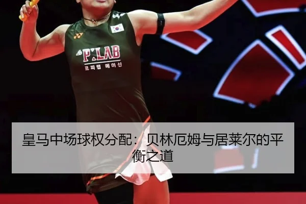 皇马中场球权分配：贝林厄姆与居莱尔的平衡之道